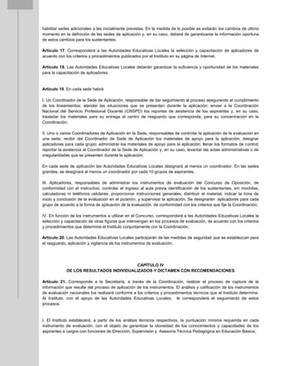 habilitar sedes adicionales a las inicialmente previstas. En la medida de lo posible se evitarán los cambios de último
momento en la definición de las sedes de aplicación y, en su caso, deberá de garantizarse la información oportuna
de estos cambios para los sustentantes.
Artículo 17. Corresponderá a las Autoridades Educativas Locales la selección y capacitación de aplicadores de
acuerdo con los criterios y procedimientos publicados por el Instituto en su página de Internet.
Artículo 18. Las Autoridades Educativas Locales deberán garantizar la suficiencia y oportunidad de los materiales
para la capacitación de aplicadores.
Artículo 19. En cada sede habrá:
I. Un Coordinador de la Sede de Aplicación, responsable de dar seguimiento al proceso asegurando el cumplimiento
de los lineamientos; atender las situaciones que se presenten durante la aplicación; enviar a la Coordinación
Nacional del Servicio Profesional Docente (CNSPD) los reportes de asistencia de los aspirantes y, en su caso,
trasladar los materiales para su entrega al centro de resguardo que corresponda, para su concentración en la
Coordinación;
II. Uno o varios Coordinadores de Aplicación en la Sede, responsables de controlar la aplicación de la evaluación en
una sede; recibir del Coordinador de Sede de Aplicación los materiales de apoyo para la aplicación; designar
aplicadores para cada grupo; administrar los materiales de apoyo para la aplicación; llenar los formatos de control;
reportar la asistencia al Coordinador de la Sede de Aplicación y, en su caso, levantar las actas administrativas o de
irregularidades que se presenten durante la aplicación;
En cada sede de aplicación las Autoridades Educativas Locales designará al menos un coordinador. En las sedes
grandes, se designará al menos un coordinador por cada 10 grupos de aspirantes.
III. Aplicadores, responsables de administrar los instrumentos de evaluación del Concurso de Oposición, de
conformidad con el instructivo; controlar el ingreso al aula previa identificación de los sustentantes, sin mochilas,
calculadoras ni teléfonos celulares; proporcionar instrucciones generales, distribuir el material, indicar la hora de
inicio y conclusión de la evaluación en el pizarrón, y supervisar la aplicación. Se designarán aplicadores para cada
grupo de acuerdo a la forma de aplicación de la evaluación, de conformidad con los criterios que fije la Coordinación;
IV. En función de los instrumentos a utilizar en el Concurso, corresponderá a las Autoridades Educativas Locales la
selección y capacitación de otras figuras que intervengan en los procesos de evaluación, de acuerdo con los criterios
y procedimientos que determine el Instituto conjuntamente con la Coordinación.
Artículo 20. Las Autoridades Educativas Locales participarán de las medidas de seguridad que se establezcan para
el resguardo, aplicación y vigilancia de los instrumentos de evaluación.
CAPÍTULO IV
DE LOS RESULTADOS INDIVIDUALIZADOS Y DICTAMEN CON RECOMENDACIONES
Artículo 21. Corresponde a la Secretaría, a través de la Coordinación, realizar el proceso de captura de la
información que resulte del proceso de aplicación de los instrumentos. El análisis y calificación de los instrumentos
de evaluación nacionales los realizará conforme a los criterios y procedimientos técnicos que el Instituto determine.
Al Instituto, con el apoyo de las Autoridades Educativas Locales, le corresponderá el seguimiento de estos
procesos.
I. El Instituto establecerá, a partir de los análisis técnicos respectivos, la puntuación mínima requerida en cada
instrumento de evaluación, con el objeto de garantizar la idoneidad de los conocimientos y capacidades de los
aspirantes a cargos con funciones de Dirección, Supervisión y Asesoría Técnica Pedagógica en Educación Básica;
 