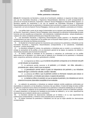 CAPÍTULO II
DEL PROCESO TÉCNICO
Perfiles, parámetros e indicadores
Artículo 31. Corresponde a la Secretaría, a través de la Coordinación, establecer un esquema de trabajo conjunto
para que las Autoridades Educativas y Organismos Descentralizados determinen el perfil correspondiente al
personal con funciones de Dirección, Supervisión y Asesoría Técnica Pedagógica en Educación Media Superior. La
Secretaría expedirá los lineamientos a los que se sujetarán las Autoridades Educativas y Organismos
Descentralizados para formular los parámetros e indicadores para la promoción a cargos con funciones de Dirección
y Supervisión, así como de Asesoría Técnica Pedagógica, mismos que serán validados y autorizados por el Instituto.
I. Los perfiles darán cuenta de los rasgos fundamentales que se requieren para desempeñar las funciones
de Dirección, Supervisión y Asesoría Técnica Pedagógica; éstos presentarán los elementos fundamentales de estas
funciones, así como aquellos que correspondan a los subsistemas, modalidades educativas, campos disciplinares o
cualquier otro criterio considerado pertinente para el desarrollo de las mismas;
II. Las Autoridades Educativas y Organismos Descentralizados podrán proponer a la Secretaría perfiles
complementarios que sean congruentes con los perfiles para la Educación Media Superior, y que definan aspectos
particulares que demanden las distintas promociones;
III. Es facultad de la Secretaría generar los mecanismos para consensuar los parámetros e indicadores con las
Autoridades Educativas y Organismos Descentralizados correspondientes a los subsistemas, modalidades
educativas o campos disciplinares;
IV. La Secretaría entregará al Instituto, los parámetros e indicadores para su revisión y su autorización. La
entrega se acompañará de los perfiles y de una descripción general de las etapas, los aspectos, los métodos e
instrumentos propuestos para el proceso de evaluación;
V. El Instituto validará la idoneidad de los parámetros e indicadores de conformidad con los perfiles
determinados por la Secretaría. Los criterios para la validación de la idoneidad de los parámetros e indicadores
serán: congruencia, pertinencia, suficiencia, generalización y claridad;
a. La congruencia se refiere a que el contenido del parámetro corresponda con la dimensión del perfil
y el del indicador con el parámetro.
b. La pertinencia permite reconocer si el parámetro y el indicador son útiles, adecuados y
procedentes para valorar y medir lo que se proponen.
c. La generalización permite valorar el grado de independencia del parámetro y sus indicadores
respecto del lugar o condiciones culturales, sociales o laborales.
d. La suficiencia se refiere a que el parámetro contiene la información necesaria para evaluar un
aspecto de la dimensión, y el indicador para evaluar un aspecto del parámetro.
e. La claridad se refiere a la precisión con que se expresa el parámetro y los indicadores así como la
presencia de acciones observables susceptibles de ser evaluadas.
VI. La validación de parámetros e indicadores se realizará mediante comités académicos conformados por
especialistas en evaluación y en las disciplinas y funciones a las que refieran. A través del trabajo de estos comités
se vigilará el cumplimento de los criterios de idoneidad de los parámetros e indicadores establecidos por el Instituto;
VII. Las pruebas de validación de los parámetros e indicadores se realizarán conforme al Calendario publicado.
El Instituto presentará a la Secretaría los resultados de las pruebas de validación y, en su caso, especificará las
observaciones que se deberán atender para su autorización;
VIII. La Secretaría atenderá las observaciones realizadas por el Instituto o en su caso argumentará las
justificaciones correspondientes, y remitirá la nueva propuesta para su autorización, y
IX. El Instituto autorizará los parámetros e indicadores una vez que se hayan atendido las observaciones
correspondientes.
 