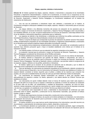 Etapas, aspectos, métodos e instrumentos
Artículo 32. El Instituto aprobará las etapas, aspectos, métodos e instrumentos a propuesta de las Autoridades
Educativas y Organismos Descentralizados, a través de la Coordinación, en función de su congruencia con los
parámetros e indicadores autorizados, y de su pertinencia para la evaluación de la promoción a cargos con funciones
de Dirección, Supervisión y Asesoría Técnica Pedagógica. La Coordinación establecerá con el Instituto los
mecanismos de interlocución.
I. Una vez que los parámetros e indicadores hayan sido validados y autorizados por el Instituto, la
Coordinación entregará la descripción detallada de las etapas, aspectos, métodos e instrumentos para el Concurso
de Oposición;
II. Las etapas referirán a los diferentes momentos del proceso de evaluación de los aspirantes para la
promoción a cargos con funciones de Dirección, Supervisión y Asesoría Técnica Pedagógica; serán secuenciales y
sus resultados definirán, en su caso, el avance subsecuente en el Concurso de Oposición. Cada etapa deberá incluir
el uso de métodos e instrumentos específicos y pertinentes para su realización;
III. Los aspectos se referirán a las dimensiones o contenidos que conforman los perfiles autorizados por las
Autoridades Educativas y Organismos Descentralizados a través de la Coordinación;
IV. Habrá un conjunto de etapas que correspondan al proceso de evaluación de carácter nacional. Para evaluar
perfiles complementarios propuestos por las Autoridades Educativas y Organismos Descentralizados y autorizados
por la Secretaría será necesario programar etapas adicionales a la evaluación nacional;
V. Los resultados de las evaluaciones complementarias o adicionales solo podrán ser considerados cuando el
aspirante haya obtenido puntuación igual o mayor al resultado establecido como idóneo por el Instituto en la
evaluación nacional;
VI. Los métodos aluden a la forma en que se evaluarán los aspectos contenidos en los perfiles;
VII. La evaluación nacional para la promoción a cargos con funciones de Dirección, Supervisión y Asesoría
Técnica Pedagógica considerarán las dimensiones de los Perfiles autorizados.
VIII. El Instituto establecerá la ponderación de cada aspecto a evaluar, así como el o los criterios de desempate;
IX. El Instituto valorará la congruencia que guarden las etapas, métodos e instrumentos, así como su
pertinencia para el concurso de oposición para la promoción a cargos con funciones de Dirección, Supervisión y
Asesoría Técnica Pedagógica. Para ello se diseñarán criterios y protocolos que permitan validar la congruencia de
los aspectos, etapas y métodos con los perfiles, parámetros e indicadores.
X. El Instituto vigilará que la duración de los periodos de aplicación sea la adecuada y que no afecte el
desempeño de los sustentantes en los instrumentos de evaluación que se apliquen;
XI. Para ser aprobados, los instrumentos de evaluación propuestos por la Coordinación, deberán considerar los
Criterios Técnicos para el Desarrollo y Uso de Instrumentos de Evaluación Educativa que establezca el Instituto. En
especial deberán considerar el tiempo requerido para el piloteo y análisis de los reactivos que componen las
pruebas, así como para el establecimiento de puntos de corte que permitirán diferenciar niveles de desempeño.
XII. Los instrumentos de evaluación estarán conformados por reactivos o ítems que permitan medir
adecuadamente los aspectos a evaluar. Su diseño, aplicación y uso deberá atender los Criterios Técnicos que
establezca el Instituto;
XIII. Los instrumentos de opción múltiple deberán incluir al menos 20 reactivos para medir cada aspecto o
dimensión del perfil. En el caso de que un aspecto o dimensión se subdivida, el número de reactivos se mantendrá
en 20 para cada uno de ellos. Las características y cantidad de dimensiones o aspectos, así como de ítems,
reactivos o tareas evaluativas, tanto para los instrumentos de opción múltiple como para los de respuesta construida
o de otro tipo, se sujetarán a lo establecido en los Criterios Técnicos que determine el instituto;
XIV. La Coordinación será responsable de reunir y sistematizar la documentación de evidencias que sean
pertinentes sobre el diseño, desarrollo y construcción de los instrumentos nacionales, que permitan al Instituto
analizar y juzgar su validez;
XV. El Instituto dará seguimiento al proceso de desarrollo y construcción de los instrumentos;
XVI. La Coordinación entregará al Instituto, de acuerdo con la fecha señalada en el Calendario, los instrumentos
de evaluación del Concurso de Oposición para la promoción a cargos con funciones de Dirección, Supervisión y
Asesoría Técnica Pedagógica;
XVII. El Instituto revisará y en su caso hará por escrito observaciones a los instrumentos y para ello recurrirá a la
documentación y sistematización de evidencias sobre su diseño, desarrollo y construcción;
XVIII. La Coordinación atenderá con oportunidad y de acuerdo con el calendario aprobado, según corresponda,
las observaciones realizadas por el Instituto a los instrumentos de evaluación del Concurso de Oposición para la
 