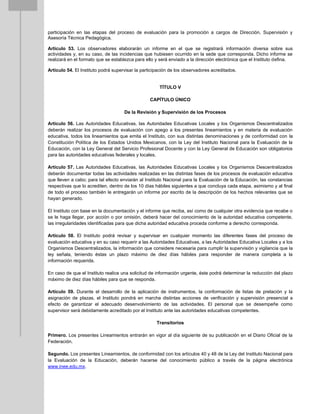 participación en las etapas del proceso de evaluación para la promoción a cargos de Dirección, Supervisión y
Asesoría Técnica Pedagógica.
Artículo 53. Los observadores elaborarán un informe en el que se registrará información diversa sobre sus
actividades y, en su caso, de las incidencias que hubiesen ocurrido en la sede que corresponda. Dicho informe se
realizará en el formato que se establezca para ello y será enviado a la dirección electrónica que el Instituto defina.
Artículo 54. El Instituto podrá supervisar la participación de los observadores acreditados.
TÍTULO V
CAPÍTULO ÚNICO
De la Revisión y Supervisión de los Procesos
Artículo 56. Las Autoridades Educativas, las Autoridades Educativas Locales y los Organismos Descentralizados
deberán realizar los procesos de evaluación con apego a los presentes lineamientos y en materia de evaluación
educativa, todos los lineamientos que emita el Instituto, con sus distintas denominaciones y de conformidad con la
Constitución Política de los Estados Unidos Mexicanos, con la Ley del Instituto Nacional para la Evaluación de la
Educación, con la Ley General del Servicio Profesional Docente y con la Ley General de Educación son obligatorios
para las autoridades educativas federales y locales.
Artículo 57. Las Autoridades Educativas, las Autoridades Educativas Locales y los Organismos Descentralizados
deberán documentar todas las actividades realizadas en las distintas fases de los procesos de evaluación educativa
que lleven a cabo; para tal efecto enviarán al Instituto Nacional para la Evaluación de la Educación, las constancias
respectivas que lo acrediten, dentro de los 10 días hábiles siguientes a que concluya cada etapa, asimismo y al final
de todo el proceso también le entregarán un informe por escrito de la descripción de los hechos relevantes que se
hayan generado.
El Instituto con base en la documentación y el informe que reciba, así como de cualquier otra evidencia que recabe o
se le haga llegar, por acción o por omisión, deberá hacer del conocimiento de la autoridad educativa competente,
las irregularidades identificadas para que dicha autoridad educativa proceda conforme a derecho corresponda.
Artículo 58. El Instituto podrá revisar y supervisar en cualquier momento las diferentes fases del proceso de
evaluación educativa y en su caso requerir a las Autoridades Educativas, a las Autoridades Educativa Locales y a los
Organismos Descentralizados, la información que considere necesaria para cumplir la supervisión y vigilancia que la
ley señala, teniendo éstas un plazo máximo de diez días hábiles para responder de manera completa a la
información requerida.
En caso de que el Instituto realice una solicitud de información urgente, éste podrá determinar la reducción del plazo
máximo de diez días hábiles para que se responda.
Artículo 59. Durante el desarrollo de la aplicación de instrumentos, la conformación de listas de prelación y la
asignación de plazas, el Instituto pondrá en marcha distintas acciones de verificación y supervisión presencial a
efecto de garantizar el adecuado desenvolvimiento de las actividades. El personal que se desempeñe como
supervisor será debidamente acreditado por el Instituto ante las autoridades educativas competentes.
Transitorios
Primero. Los presentes Lineamientos entrarán en vigor al día siguiente de su publicación en el Diario Oficial de la
Federación.
Segundo. Los presentes Lineamientos, de conformidad con los artículos 40 y 48 de la Ley del Instituto Nacional para
la Evaluación de la Educación, deberán hacerse del conocimiento público a través de la página electrónica
www.inee.edu.mx.
 