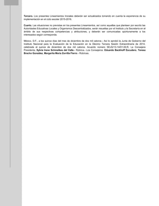 Tercero. Los presentes Lineamientos Iniciales deberán ser actualizados tomando en cuenta la experiencia de su
implementación en el ciclo escolar 2015-2016.
Cuarto. Las situaciones no previstas en los presentes Lineamientos, así como aquellas que planteen por escrito las
Autoridades Educativas Locales y Organismos Descentralizados, serán resueltas por el Instituto y la Secretaría en el
ámbito de sus respectivas competencias y atribuciones, y deberán ser comunicadas oportunamente a los
interesados según corresponda.
México, D.F., a los quince días del mes de diciembre de dos mil catorce.- Así lo aprobó la Junta de Gobierno del
Instituto Nacional para la Evaluación de la Educación en la Décimo Tercera Sesión Extraordinaria de 2014,
celebrada el quince de diciembre de dos mil catorce. Acuerdo número SEJG/13-14/01.00,R. La Consejera
Presidenta, Sylvia Irene Schmelkes del Valle.- Rúbrica.- Los Consejeros: Eduardo Backhoff Escudero, Teresa
Bracho González, Margarita María Zorrilla Fierro.- Rúbricas.
 