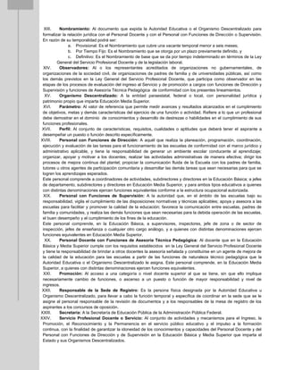 XIII. Nombramiento: Al documento que expida la Autoridad Educativa o el Organismo Descentralizado para
formalizar la relación jurídica con el Personal Docente y con el Personal con Funciones de Dirección o Supervisión.
En razón de su temporalidad podrá ser:
a. Provisional: Es el Nombramiento que cubre una vacante temporal menor a seis meses;
b. Por Tiempo Fijo: Es el Nombramiento que se otorga por un plazo previamente definido, y
c. Definitivo: Es el Nombramiento de base que se da por tiempo indeterminado en términos de la Ley
General del Servicio Profesional Docente y de la legislación laboral.
XIV. Observadores: Al o los representantes acreditados de organizaciones no gubernamentales, de
organizaciones de la sociedad civil, de organizaciones de padres de familia y de universidades públicas, así como
los demás previstos en la Ley General del Servicio Profesional Docente, que participa como observador en las
etapas de los procesos de evaluación del ingreso al Servicio y de promoción a cargos con funciones de Dirección y
Supervisión y funciones de Asesoría Técnica Pedagógica de conformidad con los presentes lineamientos.
XV. Organismo Descentralizado: A la entidad paraestatal, federal o local, con personalidad jurídica y
patrimonio propio que imparta Educación Media Superior.
XVI. Parámetro: Al valor de referencia que permite medir avances y resultados alcanzados en el cumplimiento
de objetivos, metas y demás características del ejercicio de una función o actividad. Refiere a lo que un profesional
debe demostrar en el dominio de conocimientos y desarrollo de destrezas o habilidades en el cumplimiento de sus
funciones profesionales.
XVII. Perfil: Al conjunto de características, requisitos, cualidades o aptitudes que deberá tener el aspirante a
desempeñar un puesto o función descrito específicamente.
XVIII. Personal con Funciones de Dirección: A aquél que realiza la planeación, programación, coordinación,
ejecución y evaluación de las tareas para el funcionamiento de las escuelas de conformidad con el marco jurídico y
administrativo aplicable, y tiene la responsabilidad de generar un ambiente escolar conducente al aprendizaje;
organizar, apoyar y motivar a los docentes; realizar las actividades administrativas de manera efectiva; dirigir los
procesos de mejora continua del plantel; propiciar la comunicación fluida de la Escuela con los padres de familia,
tutores u otros agentes de participación comunitaria y desarrollar las demás tareas que sean necesarias para que se
logren los aprendizajes esperados.
Este personal comprende a coordinadores de actividades, subdirectores y directores en la Educación Básica; a jefes
de departamento, subdirectores y directores en Educación Media Superior, y para ambos tipos educativos a quienes
con distintas denominaciones ejercen funciones equivalentes conforme a la estructura ocupacional autorizada.
XIX. Personal con Funciones de Supervisión: A la autoridad que, en el ámbito de las escuelas bajo su
responsabilidad, vigila el cumplimiento de las disposiciones normativas y técnicas aplicables; apoya y asesora a las
escuelas para facilitar y promover la calidad de la educación; favorece la comunicación entre escuelas, padres de
familia y comunidades, y realiza las demás funciones que sean necesarias para la debida operación de las escuelas,
el buen desempeño y el cumplimiento de los fines de la educación.
Este personal comprende, en la Educación Básica, a supervisores, inspectores, jefe de zona o de sector de
inspección, jefes de enseñanza o cualquier otro cargo análogo, y a quienes con distintas denominaciones ejercen
funciones equivalentes en Educación Media Superior.
XX. Personal Docente con Funciones de Asesoría Técnica Pedagógica: Al docente que en la Educación
Básica y Media Superior cumple con los requisitos establecidos en la Ley General del Servicio Profesional Docente
y tiene la responsabilidad de brindar a otros docentes la asesoría señalada y constituirse en un agente de mejora de
la calidad de la educación para las escuelas a partir de las funciones de naturaleza técnico pedagógica que la
Autoridad Educativa o el Organismo Descentralizado le asigna. Este personal comprende, en la Educación Media
Superior, a quienes con distintas denominaciones ejercen funciones equivalentes.
XXI. Promoción: Al acceso a una categoría o nivel docente superior al que se tiene, sin que ello implique
necesariamente cambio de funciones, o ascenso a un puesto o función de mayor responsabilidad y nivel de
ingresos.
XXII. Responsable de la Sede de Registro: Es la persona física designada por la Autoridad Educativa u
Organismo Descentralizado, para llevar a cabo la función temporal y específica de coordinar en la sede que se le
asigne al personal responsable de la revisión de documentos y a los responsables de la mesa de registro de los
aspirantes a los concursos de oposición.
XXIII. Secretaría: A la Secretaría de Educación Pública de la Administración Pública Federal.
XXIV. Servicio Profesional Docente o Servicio: Al conjunto de actividades y mecanismos para el Ingreso, la
Promoción, el Reconocimiento y la Permanencia en el servicio público educativo y el impulso a la formación
continua, con la finalidad de garantizar la idoneidad de los conocimientos y capacidades del Personal Docente y del
Personal con Funciones de Dirección y de Supervisión en la Educación Básica y Media Superior que imparta el
Estado y sus Organismos Descentralizados.
 