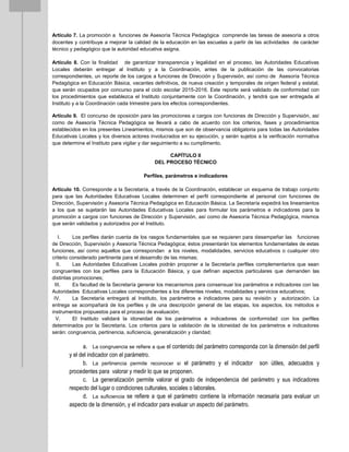 Artículo 7. La promoción a funciones de Asesoría Técnica Pedagógica comprende las tareas de asesoría a otros
docentes y contribuye a mejorar la calidad de la educación en las escuelas a partir de las actividades de carácter
técnico y pedagógico que la autoridad educativa asigna.
Artículo 8. Con la finalidad de garantizar transparencia y legalidad en el proceso, las Autoridades Educativas
Locales deberán entregar al Instituto y a la Coordinación, antes de la publicación de las convocatorias
correspondientes, un reporte de los cargos a funciones de Dirección y Supervisión, así como de Asesoría Técnica
Pedagógica en Educación Básica, vacantes definitivos, de nueva creación y temporales de origen federal y estatal,
que serán ocupados por concurso para el ciclo escolar 2015-2016. Este reporte será validado de conformidad con
los procedimientos que establezca el Instituto conjuntamente con la Coordinación, y tendrá que ser entregada al
Instituto y a la Coordinación cada trimestre para los efectos correspondientes.
Artículo 9. El concurso de oposición para las promociones a cargos con funciones de Dirección y Supervisión, así
como de Asesoría Técnica Pedagógica se llevará a cabo de acuerdo con los criterios, fases y procedimientos
establecidos en los presentes Lineamientos, mismos que son de observancia obligatoria para todas las Autoridades
Educativas Locales y los diversos actores involucrados en su ejecución, y serán sujetos a la verificación normativa
que determine el Instituto para vigilar y dar seguimiento a su cumplimento.
CAPÍTULO II
DEL PROCESO TÉCNICO
Perfiles, parámetros e indicadores
Artículo 10. Corresponde a la Secretaría, a través de la Coordinación, establecer un esquema de trabajo conjunto
para que las Autoridades Educativas Locales determinen el perfil correspondiente al personal con funciones de
Dirección, Supervisión y Asesoría Técnica Pedagógica en Educación Básica. La Secretaría expedirá los lineamientos
a los que se sujetarán las Autoridades Educativas Locales para formular los parámetros e indicadores para la
promoción a cargos con funciones de Dirección y Supervisión, así como de Asesoría Técnica Pedagógica, mismos
que serán validados y autorizados por el Instituto.
I. Los perfiles darán cuenta de los rasgos fundamentales que se requieren para desempeñar las funciones
de Dirección, Supervisión y Asesoría Técnica Pedagógica; éstos presentarán los elementos fundamentales de estas
funciones, así como aquellos que correspondan a los niveles, modalidades, servicios educativos o cualquier otro
criterio considerado pertinente para el desarrollo de las mismas;
II. Las Autoridades Educativas Locales podrán proponer a la Secretaría perfiles complementarios que sean
congruentes con los perfiles para la Educación Básica, y que definan aspectos particulares que demanden las
distintas promociones;
III. Es facultad de la Secretaría generar los mecanismos para consensuar los parámetros e indicadores con las
Autoridades Educativas Locales correspondientes a los diferentes niveles, modalidades y servicios educativos;
IV. La Secretaría entregará al Instituto, los parámetros e indicadores para su revisión y autorización. La
entrega se acompañará de los perfiles y de una descripción general de las etapas, los aspectos, los métodos e
instrumentos propuestos para el proceso de evaluación;
V. El Instituto validará la idoneidad de los parámetros e indicadores de conformidad con los perfiles
determinados por la Secretaría. Los criterios para la validación de la idoneidad de los parámetros e indicadores
serán: congruencia, pertinencia, suficiencia, generalización y claridad;
a. La congruencia se refiere a que el contenido del parámetro corresponda con la dimensión del perfil
y el del indicador con el parámetro.
b. La pertinencia permite reconocer si el parámetro y el indicador son útiles, adecuados y
procedentes para valorar y medir lo que se proponen.
c. La generalización permite valorar el grado de independencia del parámetro y sus indicadores
respecto del lugar o condiciones culturales, sociales o laborales.
d. La suficiencia se refiere a que el parámetro contiene la información necesaria para evaluar un
aspecto de la dimensión, y el indicador para evaluar un aspecto del parámetro.
 