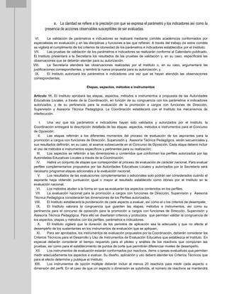 e. La claridad se refiere a la precisión con que se expresa el parámetro y los indicadores así como la
presencia de acciones observables susceptibles de ser evaluadas.
VI. La validación de parámetros e indicadores se realizará mediante comités académicos conformados por
especialistas en evaluación y en las disciplinas y funciones a las que refieran. A través del trabajo de estos comités
se vigilará el cumplimento de los criterios de idoneidad de los parámetros e indicadores establecidos por el Instituto;
VII. Las pruebas de validación de los parámetros e indicadores se realizarán conforme al Calendario publicado.
El Instituto presentará a la Secretaría los resultados de las pruebas de validación y, en su caso, especificará las
observaciones que se deberán atender para su autorización;
VIII. La Secretaría atenderá las observaciones realizadas por el Instituto o, en su caso, argumentará las
justificaciones correspondientes, y remitirá la nueva propuesta para su autorización, y
IX. El Instituto autorizará los parámetros e indicadores una vez que se hayan atendido las observaciones
correspondientes.
Etapas, aspectos, métodos e instrumentos
Artículo 11. El Instituto aprobará las etapas, aspectos, métodos e instrumentos a propuesta de las Autoridades
Educativas Locales, a través de la Coordinación, en función de su congruencia con los parámetros e indicadores
autorizados, y de su pertinencia para la evaluación de la promoción a cargos con funciones de Dirección,
Supervisión y Asesoría Técnica Pedagógica. La Coordinación establecerá con el Instituto los mecanismos de
interlocución.
I. Una vez que los parámetros e indicadores hayan sido validados y autorizados por el Instituto, la
Coordinación entregará la descripción detallada de las etapas, aspectos, métodos e instrumentos para el Concurso
de Oposición;
II. Las etapas referirán a los diferentes momentos del proceso de evaluación de los aspirantes para la
promoción a cargos con funciones de Dirección, Supervisión y Asesoría Técnica Pedagógica; serán secuenciales y
sus resultados definirán, en su caso, el avance subsecuente en el Concurso de Oposición. Cada etapa deberá incluir
el uso de métodos e instrumentos específicos y pertinentes para su realización;
III. Los aspectos se referirán a las dimensiones o contenidos que conforman los perfiles autorizados por las
Autoridades Educativas Locales a través de la Coordinación;
IV. Habrá un conjunto de etapas que correspondan al proceso de evaluación de carácter nacional. Para evaluar
perfiles complementarios propuestos por las Autoridades Educativas Locales y autorizados por la Secretaría será
necesario programar etapas adicionales a la evaluación nacional;
V. Los resultados de las evaluaciones complementarias o adicionales solo podrán ser considerados cuando el
aspirante haya obtenido puntuación igual o mayor al resultado establecido como idóneo por el Instituto en la
evaluación nacional;
VI. Los métodos aluden a la forma en que se evaluarán los aspectos contenidos en los perfiles;
VII. La evaluación nacional para la promoción a cargos con funciones de Dirección, Supervisión y Asesoría
Técnica Pedagógica considerarán las dimensiones de los Perfiles autorizados.
VIII. El Instituto establecerá la ponderación de cada aspecto a evaluar, así como el o los criterios de desempate;
IX. El Instituto valorará la congruencia que guarden las etapas, métodos e instrumentos, así como su
pertinencia para el concurso de oposición para la promoción a cargos con funciones de Dirección, Supervisión y
Asesoría Técnica Pedagógica. Para ello se diseñarán criterios y protocolos que permitan validar la congruencia de
los aspectos, etapas y métodos con los perfiles, parámetros e indicadores.
X. El Instituto vigilará que la duración de los periodos de aplicación sea la adecuada y que no afecte el
desempeño de los sustentantes en los instrumentos de evaluación que se apliquen;
XI. Para ser aprobados, los instrumentos de evaluación propuestos por la Coordinación, deberán considerar los
Criterios Técnicos para el Desarrollo y Uso de Instrumentos de Evaluación Educativa que establezca el Instituto. En
especial deberán considerar el tiempo requerido para el piloteo y análisis de los reactivos que componen las
pruebas, así como para el establecimiento de puntos de corte que permitirán diferenciar niveles de desempeño.
XII. Los instrumentos de evaluación estarán conformados por reactivos, ítems o tareas evaluativas que permitan
medir adecuadamente los aspectos a evaluar. Su diseño, aplicación y uso deberá atender los Criterios Técnicos que
para el efecto determine y publique el Instituto;
XIII. Los instrumentos de opción múltiple deberán incluir al menos 20 reactivos para medir cada aspecto o
dimensión del perfil. En el caso de que un aspecto o dimensión se subdivida, el número de reactivos se mantendrá
 