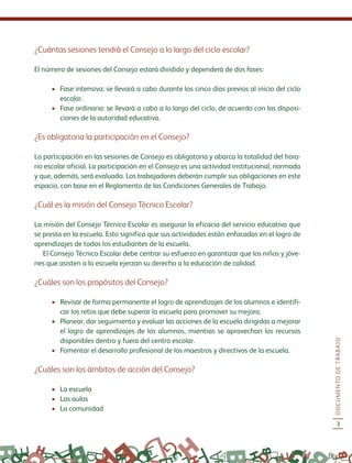 DOCUMENTODETRABAJO
3
¿Cuántas sesiones tendrá el Consejo a lo largo del ciclo escolar?
El número de sesiones del Consejo estará dividido y dependerá de dos fases:
•	 Fase intensiva: se llevará a cabo durante los cinco días previos al inicio del ciclo
escolar.
•	 Fase ordinaria: se llevará a cabo a lo largo del ciclo, de acuerdo con las disposi-
ciones de la autoridad educativa.
¿Es obligatoria la participación en el Consejo?
La participación en las sesiones de Consejo es obligatoria y abarca la totalidad del hora-
rio escolar oficial. La participación en el Consejo es una actividad institucional, normada
y que, además, será evaluada. Los trabajadores deberán cumplir sus obligaciones en este
espacio, con base en el Reglamento de las Condiciones Generales de Trabajo.
¿Cuál es la misión del Consejo Técnico Escolar?
La misión del Consejo Técnico Escolar es asegurar la eficacia del servicio educativo que
se presta en la escuela. Esto significa que sus actividades están enfocadas en el logro de
aprendizajes de todos los estudiantes de la escuela.
El Consejo Técnico Escolar debe centrar su esfuerzo en garantizar que los niños y jóve-
nes que asisten a la escuela ejerzan su derecho a la educación de calidad.
¿Cuáles son los propósitos del Consejo?
•	 Revisar de forma permanente el logro de aprendizajes de los alumnos e identifi-
car los retos que debe superar la escuela para promover su mejora.
•	 Planear, dar seguimiento y evaluar las acciones de la escuela dirigidas a mejorar
el logro de aprendizajes de los alumnos, mientras se aprovechan los recursos
disponibles dentro y fuera del centro escolar.
•	 Fomentar el desarrollo profesional de los maestros y directivos de la escuela.
¿Cuáles son los ámbitos de acción del Consejo?
•	 La escuela
•	 Las aulas
•	 La comunidad
 