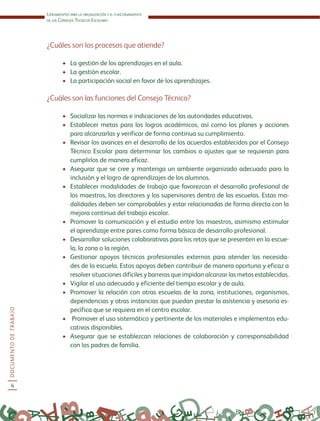 Lineamientos para la organización y el funcionamiento
de los Consejos Técnicos Escolares
DOCUMENTODETRABAJO
4
¿Cuáles son los procesos que atiende?
•	 La gestión de los aprendizajes en el aula.
•	 La gestión escolar.
•	 La participación social en favor de los aprendizajes.
¿Cuáles son las funciones del Consejo Técnico?
•	 Socializar las normas e indicaciones de las autoridades educativas.
•	 Establecer metas para los logros académicos, así como los planes y acciones
para alcanzarlas y verificar de forma continua su cumplimiento.
•	 Revisar los avances en el desarrollo de los acuerdos establecidos por el Consejo
Técnico Escolar para determinar los cambios o ajustes que se requieran para
cumplirlos de manera eficaz.
•	 Asegurar que se cree y mantenga un ambiente organizado adecuado para la
inclusión y el logro de aprendizajes de los alumnos.
•	 Establecer modalidades de trabajo que favorezcan el desarrollo profesional de
los maestros, los directores y los supervisores dentro de las escuelas. Estas mo-
dalidades deben ser comprobables y estar relacionadas de forma directa con la
mejora continua del trabajo escolar.
•	 Promover la comunicación y el estudio entre los maestros, asimismo estimular
el aprendizaje entre pares como forma básica de desarrollo profesional.
•	 Desarrollar soluciones colaborativas para los retos que se presenten en la escue-
la, la zona o la región.
•	 Gestionar apoyos técnicos profesionales externos para atender las necesida-
des de la escuela. Estos apoyos deben contribuir de manera oportuna y eficaz a
resolver situaciones difíciles y barreras que impidan alcanzar las metas establecidas.
•	 Vigilar el uso adecuado y eficiente del tiempo escolar y de aula.
•	 Promover la relación con otras escuelas de la zona, instituciones, organismos,
dependencias y otras instancias que puedan prestar la asistencia y asesoría es-
pecífica que se requiera en el centro escolar.
•	 Promover el uso sistemático y pertinente de los materiales e implementos edu-
cativos disponibles.
•	 Asegurar que se establezcan relaciones de colaboración y corresponsabilidad
con los padres de familia.
 