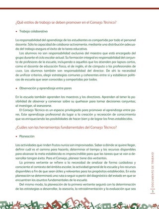 DOCUMENTODETRABAJO
5
¿Qué estilos de trabajo se deben promover en el Consejo Técnico?
•	 Trabajo colaborativo
La responsabilidad del aprendizaje de los estudiantes es compartida por todo el personal
docente. Sólo la capacidad de colaborar activamente, mediante una distribución adecua-
da del trabajo asegura el éxito de la tarea educativa.
Los alumnos no son responsabilidad exclusiva del maestro que está encargado del
grupo durante el ciclo escolar actual. Su formación integral es responsabilidad del conjun-
to de profesores de la escuela, incluyendo a aquellos que los atienden por lapsos cortos,
como el docente de educación física, el de inglés, el de cómputo o los profesionales de
usaer. Los alumnos también son responsabilidad del director. De ahí la necesidad
de unificar criterios, elegir estrategias comunes y coherentes entre sí y establecer políti-
cas de escuela que sean conocidas y compartidas por todos.
•	 Observación y aprendizaje entre pares
En la escuela también aprenden los maestros y los directores. Aprenden al tener la po-
sibilidad de observar y conversar sobre su quehacer para tomar decisiones conjuntas;
al investigar, al asesorarse.
El Consejo Técnico es un espacio privilegiado para promover el aprendizaje entre pa-
res. Este aprendizaje profesional da lugar a la creación y recreación de conocimiento
que va enriqueciendo las posibilidades de hacer bien y de lograr los fines establecidos.
¿Cuáles son las herramientas fundamentales del Consejo Técnico?
•	 Planeación
Las actividades que rinden frutos nunca son improvisadas. Saber a dónde se quiere llegar,
definir cuál es el camino para hacerlo, determinar el tiempo y los recursos disponibles
para alcanzar la meta establecida es imprescindible para que las tareas que se van a de-
sarrollar tengan éxito. Para el Consejo, planear tiene dos vertientes.
La primera vertiente se refiere a la necesidad de analizar de forma cuidadosa y
consciente el contexto del ámbito escolar, la actividad general de la escuela y los recursos
disponibles a fin de que sean útiles y relevantes para los propósitos establecidos. En esta
planeación se determinará una ruta a seguir a partir del diagnóstico del estado en que se
encuentren los asuntos fundamentales de la escuela.
Del mismo modo, la planeación de la primera vertiente seguirá con la determinación
de las estrategias a desarrollar, la asesoría, la retroalimentación y la evaluación que sea
 