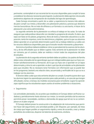 Lineamientos para la organización y el funcionamiento
de los Consejos Técnicos Escolares
DOCUMENTODETRABAJO
6
pertinente; contemplará el uso racional de los recursos disponibles para cumplir la tarea
y establecer las alianzas necesarias para lograrlo. La planeación debe aportar a la escuela
parámetros objetivos de comparación de resultados de logro de aprendizajes.
Cada Consejo encontrará a partir de su saber y experiencia la manera más adecua-
da para cumplir sus metas y desarrollar una planeación práctica y precisa que destierre
inercias burocráticas. No se trata de afiliarse a un formato o a una teoría, ni hacer de la
planeación una rutina administrativa.
La segunda vertiente de la planeación se enfoca al trabajo en las aulas. Se trata de
asegurar que cada profesor desarrolle con claridad su programa de estudio. Es decir, que
sepa con base en los planes, programas, libros de texto y materiales educativos a su dis-
posición, tanto los impresos, como los electrónicos y digitales, qué es lo que sus alumnos
deben aprender en un período determinado a partir de su trabajo didáctico y cuáles son
los recursos didácticos disponibles para que el estudio resulte interesante y placentero.
Asimismo el profesor deberá establecer cómo se percatará de los avances de los alum-
nos y de las dificultades que se deben superar. Esta vertiente de la planeación no debe
ser rutinaria, por el contario, debe ser realista e incluir todas las asignaturas del plan
de estudios.
La planeación de la segunda vertiente también debe ser pública. Los padres de familia
deben estar enterados de los aprendizajes que son indispensables para que sus hijos con-
tinúen satisfactoriamente su formación, de lo que sus hijos van a aprender en un lapso
determinado y cómo lo van a aprender, es decir, qué tipo de actividades se les plantearán
para que estudien. No es necesario tener formatos con información que se puede leer
en los programas, bastará una relación clara, secuenciada y verificable de lo que se va a
trabajar con los alumnos.
El director debe cuidar que esta vertiente del plan se cumpla. Cumplirlo quiere decir que
los alumnos logren los aprendizajes previstos para cada período y, en caso de que tengan
dificultades, tomar, a tiempo, las medidas necesarias para remediarlo. Lograr los aprendi-
zajes significa que los estudiantes sepan usarlos al resolver problemas o situaciones.
•	 Seguimiento
Las actividades planeadas, los acuerdos que establezca el Consejo deben verificarse cui-
dadosa y periódicamente hasta alcanzar sus metas. La revisión periódica de los avances
permitirá prever necesidades, cambios o demandas de apoyo que tal vez no se contem-
plaron en el plan original.
El Consejo deberá prever la construcción o la adaptación de instrumentos que permi-
tan hacer del seguimiento una actividad posible y útil. Disponer, por ejemplo, de listas
de cotejo que hagan posible un seguimiento rápido y veraz de acuerdos, crear y revisar
portafolios de evidencias, disponer de baterías de exámenes, etcétera.
 