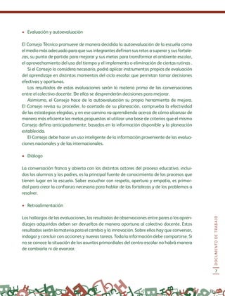 DOCUMENTODETRABAJO
7
•	 Evaluación y autoevaluación
El Consejo Técnico promueve de manera decidida la autoevaluación de la escuela como
el medio más adecuado para que sus integrantes definan sus retos a superar y sus fortale-
zas, su punto de partida para mejorar y sus metas para transformar el ambiente escolar,
el aprovechamiento del uso del tiempo y el implemento o eliminación de ciertas rutinas .
Si el Consejo lo considera necesario, podrá aplicar instrumentos propios de evaluación
del aprendizaje en distintos momentos del ciclo escolar que permitan tomar decisiones
efectivas y oportunas.
Los resultados de estas evaluaciones serán la materia prima de las conversaciones
entre el colectivo docente. De ellas se desprenderán decisiones para mejorar.
Asimismo, el Consejo hace de la autoevaluación su propia herramienta de mejora.
El Consejo revisa su proceder, lo acertado de su planeación, comprueba la efectividad
de las estrategias elegidas, y en ese camino va aprendiendo acerca de cómo alcanzar de
manera más eficiente las metas propuestas al utilizar una base de criterios que el mismo
Consejo defina anticipadamente, basados en la información disponible y la planeación
establecida.
El Consejo debe hacer un uso inteligente de la información proveniente de las evalua-
ciones nacionales y de las internacionales.
•	 Diálogo
La conversación franca y abierta con los distintos actores del proceso educativo, inclui-
dos los alumnos y los padres, es la principal fuente de conocimiento de los procesos que
tienen lugar en la escuela. Saber escuchar con respeto, apertura y empatía, es primor-
dial para crear la confianza necesaria para hablar de las fortalezas y de los problemas a
resolver.
•	 Retroalimentación
Los hallazgos de las evaluaciones, los resultados de observaciones entre pares o los apren-
dizajes adquiridos deben ser devueltos de manera oportuna al colectivo docente. Estos
resultados serán la materia para el cambio y la innovación. Sobre ellos hay que conversar,
indagar y concluir con acciones y nuevas tareas. Toda la información debe compartirse. Si
no se conoce la situación de los asuntos primordiales del centro escolar no habrá manera
de cambiarla ni de avanzar.
 