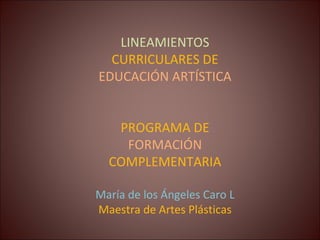 LINEAMIENTOS  CURRICULARES DE  EDUCACIÓN ARTÍSTICA PROGRAMA DE  FORMACIÓN  COMPLEMENTARIA María de los Ángeles Caro L Maestra de Artes Plásticas 