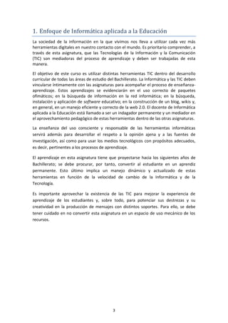 1. Enfoque de Informática aplicada a la Educación
La sociedad de la información en la que vivimos nos lleva a utilizar cada vez más
herramientas digitales en nuestro contacto con el mundo. Es prioritario comprender, a
través de esta asignatura, que las Tecnologías de la Información y la Comunicación
(TIC) son mediadoras del proceso de aprendizaje y deben ser trabajadas de esta
manera.

El objetivo de este curso es utilizar distintas herramientas TIC dentro del desarrollo
curricular de todas las áreas de estudio del Bachillerato. La Informática y las TIC deben
vincularse íntimamente con las asignaturas para acompañar el proceso de enseñanza-
aprendizaje. Estos aprendizajes se evidenciarán en el uso correcto de paquetes
ofimáticos; en la búsqueda de información en la red informática; en la búsqueda,
instalación y aplicación de software educativo; en la construcción de un blog, wikis y,
en general, en un manejo eficiente y correcto de la web 2.0. El docente de Informática
aplicada a la Educación está llamado a ser un indagador permanente y un mediador en
el aprovechamiento pedagógico de estas herramientas dentro de las otras asignaturas.

La enseñanza del uso consciente y responsable de las herramientas informáticas
servirá además para desarrollar el respeto a la opinión ajena y a las fuentes de
investigación, así como para usar los medios tecnológicos con propósitos adecuados,
es decir, pertinentes a los procesos de aprendizaje.

El aprendizaje en esta asignatura tiene que proyectarse hacia los siguientes años de
Bachillerato; se debe procurar, por tanto, convertir al estudiante en un aprendiz
permanente. Esto último implica un manejo dinámico y actualizado de estas
herramientas en función de la velocidad de cambio de la Informática y de la
Tecnología.

Es importante aprovechar la existencia de las TIC para mejorar la experiencia de
aprendizaje de los estudiantes y, sobre todo, para potenciar sus destrezas y su
creatividad en la producción de mensajes con distintos soportes. Para ello, se debe
tener cuidado en no convertir esta asignatura en un espacio de uso mecánico de los
recursos.




                                           3
 