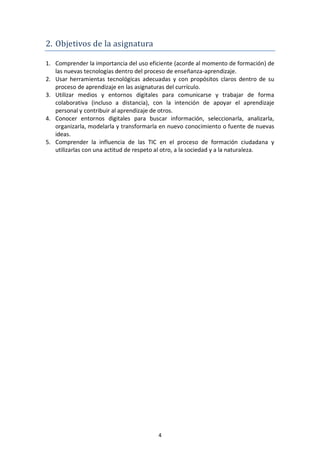 2. Objetivos de la asignatura

1. Comprender la importancia del uso eficiente (acorde al momento de formación) de
   las nuevas tecnologías dentro del proceso de enseñanza-aprendizaje.
2. Usar herramientas tecnológicas adecuadas y con propósitos claros dentro de su
   proceso de aprendizaje en las asignaturas del currículo.
3. Utilizar medios y entornos digitales para comunicarse y trabajar de forma
   colaborativa (incluso a distancia), con la intención de apoyar el aprendizaje
   personal y contribuir al aprendizaje de otros.
4. Conocer entornos digitales para buscar información, seleccionarla, analizarla,
   organizarla, modelarla y transformarla en nuevo conocimiento o fuente de nuevas
   ideas.
5. Comprender la influencia de las TIC en el proceso de formación ciudadana y
   utilizarlas con una actitud de respeto al otro, a la sociedad y a la naturaleza.




                                        4
 