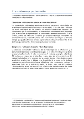 3. Macrodestrezas por desarrollar
La enseñanza-aprendizaje en esta asignatura apunta a que el estudiante logre manejar
las siguientes macrodestrezas:

Comprensión y utilización funcional de las TIC en el aprendizaje
Las herramientas tecnológicas poseen características particulares desarrolladas de
acuerdo a su funcionalidad (información o comunicación). El uso adecuado y eficiente
de estas tecnologías en el proceso de enseñanza-aprendizaje depende del
conocimiento que el estudiante tenga de los elementos funcionales que las componen
y de las facilidades que prestan para el cumplimiento de tareas específicas. En este
sentido, al final de este curso se espera que el estudiante logre comprender las
potencialidades que posee cada una de estas herramientas tecnológicas y, al mismo
tiempo, que pueda utilizarlas correcta y provechosamente para el desarrollo de las
destrezas que plantean las diferentes asignaturas del currículo 1.

Comprensión y utilización ética de las TIC en el aprendizaje
La adecuada comprensión y utilización de las Tecnologías de la Información y la
Comunicación dentro del aprendizaje no se agota en el entendimiento y manejo de las
características funcionales de estas herramientas. Al contrario, un empleo cabal de las
TIC conlleva un respeto por el otro. Este respeto pasa por el reconocimiento del
trabajo intelectual de otras personas, por la emisión rigurosa y honesta de mensajes
académicos propios, por el diálogo y no imposición de criterios en los trabajos
colaborativos, por el uso provechoso y solidario de estas herramientas tanto en el
aprendizaje como en la interacción social. Se busca, pues, que el estudiante
comprenda cómo las TIC afectan al otro en el proceso de aprendizaje y de qué forma
las puede utilizar para un desarrollo académico y vital, respetuoso y democrático.




1
  Este conocimiento funcional de las TIC permite la identificación de características transversales como
la alta velocidad de cambio. Eso, a su vez, le permite al estudiante tener un manejo dinámico y
actualizado de estas herramientas. La comprensión y utilización de las TIC, a partir de esta
particularidad, implica un aprendizaje permanente sobre ellas y con ellas.




                                                    5
 