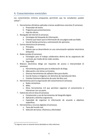 4. Conocimientos esenciales
Los conocimientos mínimos propuestos permitirán que los estudiantes puedan
utilizar2:

      1. Herramientas ofimáticas aplicadas a tareas académicas concretas (5 semanas).
             a. Procesador de textos.
             b. Programa para presentaciones.
             c. Hoja de cálculo.
      2. Navegador de Internet (5 semanas).
             a. Estrategias de búsqueda de información.
             b. Criterios que hacen que la información de una página web sea fiable.
             c. Uso de fuentes primarias y contrastación de opiniones.
      3. Correo electrónico (4 semanas).
             a. Principios.
             b. Valores que se desarrollarán en una comunicación epistolar electrónica
                 (etiqueta).
      4. Redes sociales (4 semanas).
             a. Estrategias para el trabajo colaborativo dentro de las asignaturas del
                 currículo, por medio de las redes sociales.
             b. Seguridad.
      5. Bitácora electrónica (blog) con requisitos de acceso e interactividad (5
         semanas).
             a. Herramientas gratuitas para la elaboración de blogs.
             b. Adecuación a los temas curriculares.
             c. Diversas herramientas de software libre para diseño.
             d. Uso de música e imágenes con derechos de reproducción libre.
             e. Creative Commons (derechos de autor de libre uso).
      6. Herramientas para la organización del conocimiento (5 semanas).
             a. Redes semánticas.
             b. Wikis.
             c. Otras herramientas 2.0 que permitan organizar el conocimiento e
                 interactuar con sus pares.
      7. Galería de arte en línea (4 semanas).
             a. Comprensión y uso de herramientas de fotografía digital.
             b. Aplicación a distintas asignaturas.
             c. Capacidad de organizar la información de acuerdo a objetivos
                 específicos.
      8. Herramientas y recursos digitales (4 semanas).
             a. Tarea del mundo real.
             b. Selección de tareas: eficiencia y efectividad.




2
    En algunos casos se revisarán temas abordados en años anteriores.




                                                    6
 