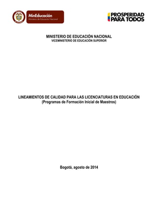 MINISTERIO DE EDUCACIÓN NACIONAL
VICEMINISTERIO DE EDUCACIÓN SUPERIOR
LINEAMIENTOS DE CALIDAD PARA LAS LICENCIATURAS EN EDUCACIÓN
(Programas de Formación Inicial de Maestros)
Bogotá, agosto de 2014
 