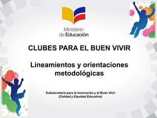 CLUBES PARA EL BUEN VIVIR
Lineamientos y orientaciones
metodológicas
Subsecretaría para la Innovación y el Buen Vivir
(Calidad y Equidad Educativa)
 
