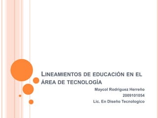LINEAMIENTOS DE EDUCACIÓN EN EL
ÁREA DE TECNOLOGÍA
Maycol Rodriguez Herreño
2009101054
Lic. En Diseño Tecnologico
 