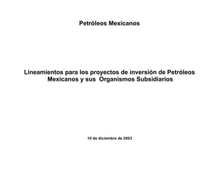 Petróleos Mexicanos




Lineamientos para los proyectos de inversión de Petróleos
       Mexicanos y sus Organismos Subsidiarios




                     10 de diciembre de 2003
 