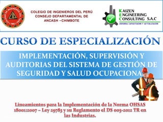 COLEGIO DE INGENIEROS DEL PERÚ
                 CONSEJO DEPARTAMENTAL DE
                     ANCASH -CHIMBOTE




   IMPLEMENTACIÓN, SUPERVISIÓN Y
AUDITORIAS DEL SISTEMA DE GESTIÓN DE
  SEGURIDAD Y SALUD OCUPACIONAL




Octubre 2012
 