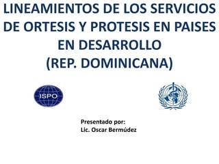 LINEAMIENTOS DE LOS SERVICIOS
DE ORTESIS Y PROTESIS EN PAISES
EN DESARROLLO
(REP. DOMINICANA)
Presentado por:
Lic. Oscar Bermúdez
 