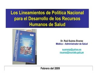 Los Lineamientos de Política Nacional
 para el Desarrollo de los Recursos
         Humanos de Salud


                               Dr. Raúl Suárez Álvarez
                           Médico – Administrador de Salud

                                suarezrp@yahoo.es
                              rsuarez@muniate.gob.pe




               Febrero del 2009
 