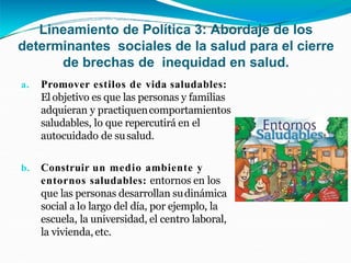 Lineamiento de Política 3: Abordaje de los
determinantes sociales de la salud para el cierre
de brechas de inequidad en salud.
a. Promover estilos de vida saludables:
El objetivo es que las personas y familias
adquieran y practiquencomportamientos
saludables, lo que repercutirá en el
autocuidado de susalud.
b. Construir un medio ambiente y
entornos saludables: entornos en los
que las personas desarrollan sudinámica
social a lo largo del día, por ejemplo, la
escuela, la universidad, el centro laboral,
la vivienda, etc.
 