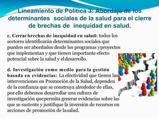 Lineamiento de Política 3: Abordaje de los
determinantes sociales de la salud para el cierre
de brechas de inequidad en salud.
c. Cerrar brechas de inequidad en salud: todos los
sectores identificarán determinantes sociales que
pueden ser abordados desde los programas yproyectos
que implementan y que tienen importante efecto
potencial sobre la salud y eldesarrollo.
d. Investigación como medio para la gestión
basada en evidencias: La efectividad que tienen las
intervenciones en Promoción de la Salud, dependen
de la confianza que se construya alrededor de ellas,
por ello debemos desarrollar una cultura de
investigación quepermita generar evidencias sobre las
que se sustente y justifique la inversión de recursos en
acciones de promoción de lasalud.
 