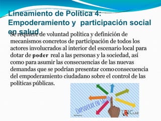 Lineamiento de Política 4:
Empoderamiento y participación social
en salud.
Se requiere de voluntad política y definición de
mecanismos concretos de participación de todos los
actores involucrados al interior del escenario local para
dotar de poder real a las personas y la sociedad, así
como para asumir las consecuencias de las nuevas
demandas que se podrían presentar comoconsecuencia
del empoderamiento ciudadano sobre el control de las
políticas públicas.
 