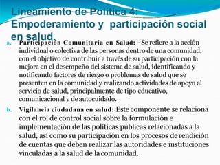 Lineamiento de Política 4:
Empoderamiento y participación social
en salud.
a. Participación Comunitaria en Salud: - Se refiere a la acción
individual o colectiva de las personas dentro de una comunidad,
con el objetivo de contribuir a través de su participación con la
mejora en el desempeño del sistema de salud, identificando y
notificando factores de riesgo o problemas de salud que se
presenten en la comunidad y realizando actividades de apoyo al
servicio de salud, principalmente de tipo educativo,
comunicacional y deautocuidado.
b. Vigilancia ciudadana en salud: Este componente se relaciona
con el rol de control social sobre la formulación e
implementación de las políticas públicas relacionadas a la
salud, así como su participación en los procesos derendición
de cuentas que deben realizar las autoridades e instituciones
vinculadas a la salud de lacomunidad.
 