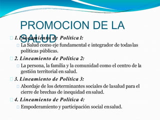 PROMOCION DE LA
SALUD
1.Lineamiento de Política1:
La Salud como eje fundamental e integrador de todaslas
políticas públicas.
2. Lineamiento de Política 2:
La persona, la familia y la comunidad como el centro de la
gestión territorial en salud.
3. Lineamiento de Política 3:
Abordaje de los determinantes sociales de lasalud para el
cierre de brechas de inequidad ensalud.
4. Lineamiento de Política 4:
Empoderamiento y participación social ensalud.
 