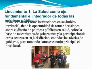 Lineamiento 1: La Salud como eje
fundamental e integrador de todas las
políticas públicas.
Cada Gobierno y otras instituciones en su ámbito
territorial, tiene la oportunidad de tomar decisiones
sobre el diseño de políticas públicas en salud, sobre la
base de mecanismos de gobernanza y la participaciónde
otros actores en su jurisdicción, en todos los niveles de
gobierno, pero tomando como escenario principal el
nivel local.
 
