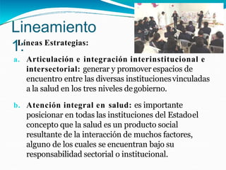 Lineamiento
1:
Líneas Estrategias:
a. Articulación e integración interinstitucional e
intersectorial: generar y promover espacios de
encuentro entre las diversas institucionesvinculadas
a la salud en los tres niveles degobierno.
b. Atención integral en salud: es importante
posicionar en todas las instituciones del Estadoel
concepto que la salud es un producto social
resultante de la interacción de muchos factores,
alguno de los cuales se encuentran bajo su
responsabilidad sectorial o institucional.
 