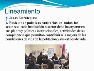 Lineamiento
1:
Líneas Estrategias:
c. Posicionar políticas sanitarias en todos los
sectores: cada institución o sector debe incorporar en
sus planes y políticas institucionales, actividades de su
competencia que permitan contribuir a la mejora de las
condiciones de vida de la población y sus estilos de vida.
 