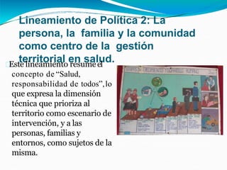 Lineamiento de Política 2: La
persona, la familia y la comunidad
como centro de la gestión
territorial en salud.
Este lineamiento resumeel
concepto de “Salud,
responsabilidad de todos”,lo
que expresa la dimensión
técnica que prioriza al
territorio como escenario de
intervención, y a las
personas, familias y
entornos, como sujetos de la
misma.
 