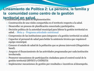 Lineamiento de Política 2: La persona, la familia y
la comunidad como centro de la gestión
territorial en salud.
Condiciones previas para su implementación:
Construcción de una visión compartida en el territorio respecto a la salud.
Desarrollar un proceso de planificación concertada yparticipativa.
Decisión política de la autoridad municipal para liderar la gestión territorial en
salud. – Meta 4 – Programa articulado nutricional
Compromiso de las instituciones para integrarse a la gestión territorial en salud.
Capacitar al personal de salud para bridar la asistencia técnica que requierael
equipo municipal.
Conocer el estado de salud de la población que se piensa intervenir(Diagnóstico
basal).
Asegurar el financiamiento de las actividades programadas por cadainstitución
involucrada.
Promover mecanismos de participación ciudadana para el control social de la
gestión territorial (SIVICO y CODECO)
Implementar mecanismos de gestión por resultados e incentivos al desempeño.
 