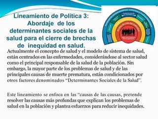 Actualmente el concepto de salud y el modelo de sistema de salud,
están centrados en las enfermedades, considerándose al sector salud
como el principal responsable de la salud de la población. Sin
embargo, la mayor parte de los problemas de salud y de las
principales causas de muerte prematura, están condicionados por
otros factores denominados “Determinantes Sociales de la Salud”.
Este lineamiento se enfoca en las “causas de las causas, pretende
resolver las causas más profundas que explican los problemas de
salud en la población y plantea esfuerzos para reducir inequidades.
Lineamiento de Política 3:
Abordaje de los
determinantes sociales de la
salud para el cierre de brechas
de inequidad en salud.
 