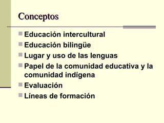 ConceptosConceptos
 Educación intercultural
 Educación bilingüe
 Lugar y uso de las lenguas
 Papel de la comunidad educativa y la
comunidad indígena
 Evaluación
 Líneas de formación
 
