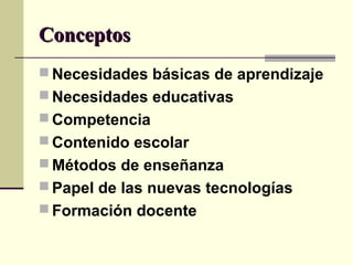 ConceptosConceptos
 Necesidades básicas de aprendizaje
 Necesidades educativas
 Competencia
 Contenido escolar
 Métodos de enseñanza
 Papel de las nuevas tecnologías
 Formación docente
 