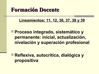 Formación DocenteFormación Docente
Lineamientos: 11, 12, 36, 37, 38 y 39
 Proceso integrado, sistemático y
permanente: inicial, actualización,
nivelación y superación profesional
 Reflexiva, autocrítica, dialógica y
propositiva
 