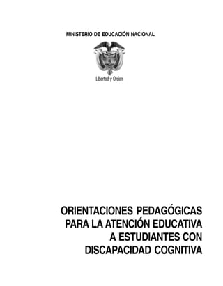 MINISTERIO DE EDUCACIÓN NACIONAL




ORIENTACIONES PEDAGÓGICAS
 PARA LA ATENCIÓN EDUCATIVA
          A ESTUDIANTES CON
    DISCAPACIDAD COGNITIVA
 