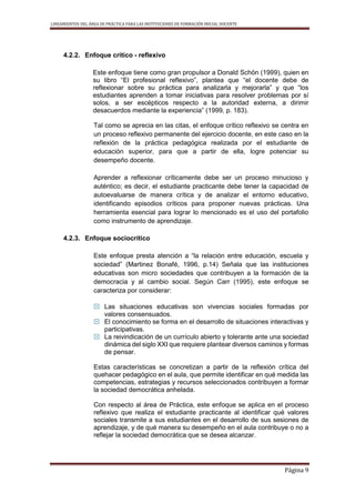 LINEAMIENTOS DEL ÁREA DE PRÁCTICA PARA LAS INSTITUCIONES DE FORMACIÓN INICIAL DOCENTE
Página 9
4.2.2. Enfoque crítico - reflexivo
Este enfoque tiene como gran propulsor a Donald Schön (1999), quien en
su libro “El profesional reflexivo”, plantea que “el docente debe de
reflexionar sobre su práctica para analizarla y mejorarla” y que “los
estudiantes aprenden a tomar iniciativas para resolver problemas por sí
solos, a ser escépticos respecto a la autoridad externa, a dirimir
desacuerdos mediante la experiencia” (1999, p. 183).
Tal como se aprecia en las citas, el enfoque crítico reflexivo se centra en
un proceso reflexivo permanente del ejercicio docente, en este caso en la
reflexión de la práctica pedagógica realizada por el estudiante de
educación superior, para que a partir de ella, logre potenciar su
desempeño docente.
Aprender a reflexionar críticamente debe ser un proceso minucioso y
auténtico; es decir, el estudiante practicante debe tener la capacidad de
autoevaluarse de manera crítica y de analizar el entorno educativo,
identificando episodios críticos para proponer nuevas prácticas. Una
herramienta esencial para lograr lo mencionado es el uso del portafolio
como instrumento de aprendizaje.
4.2.3. Enfoque sociocrítico
Este enfoque presta atención a “la relación entre educación, escuela y
sociedad” (Martinez Bonafé, 1996, p.14) Señala que las instituciones
educativas son micro sociedades que contribuyen a la formación de la
democracia y al cambio social. Según Carr (1995), este enfoque se
caracteriza por considerar:
 Las situaciones educativas son vivencias sociales formadas por
valores consensuados.
 El conocimiento se forma en el desarrollo de situaciones interactivas y
participativas.
 La reivindicación de un currículo abierto y tolerante ante una sociedad
dinámica del siglo XXI que requiere plantear diversos caminos y formas
de pensar.
Estas características se concretizan a partir de la reflexión crítica del
quehacer pedagógico en el aula, que permite identificar en qué medida las
competencias, estrategias y recursos seleccionados contribuyen a formar
la sociedad democrática anhelada.
Con respecto al área de Práctica, este enfoque se aplica en el proceso
reflexivo que realiza el estudiante practicante al identificar qué valores
sociales transmite a sus estudiantes en el desarrollo de sus sesiones de
aprendizaje, y de qué manera su desempeño en el aula contribuye o no a
reflejar la sociedad democrática que se desea alcanzar.
 