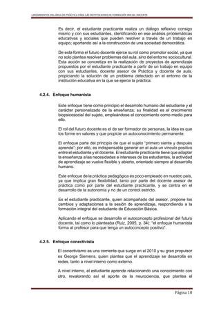 LINEAMIENTOS DEL ÁREA DE PRÁCTICA PARA LAS INSTITUCIONES DE FORMACIÓN INICIAL DOCENTE
Página 10
Es decir, el estudiante practicante realiza un diálogo reflexivo consigo
mismo y con sus estudiantes, identificando en ese análisis problemáticas
educativas y sociales que pueden resolver a través de un trabajo en
equipo; aportando así a la construcción de una sociedad democrática.
De esta forma el futuro docente ejerce su rol como promotor social, ya que
no solo plantea resolver problemas del aula, sino del entorno sociocultural.
Esta acción se concretiza en la realización de proyectos de aprendizaje
propuestos por el estudiante practicante a partir de un trabajo en equipo
con sus estudiantes, docente asesor de Práctica y docente de aula,
propiciando la solución de un problema detectado en el entorno de la
institución educativa en la que se ejerce la práctica.
4.2.4. Enfoque humanista
Este enfoque tiene como principio el desarrollo humano del estudiante y el
carácter personalizado de la enseñanza; su finalidad es el crecimiento
biopsicosocial del sujeto, empleándose el conocimiento como medio para
ello.
El rol del futuro docente es el de ser formador de personas, la idea es que
los forme en valores y que propicie un autoconocimiento permanente.
El enfoque parte del principio de que el sujeto “primero siente y después
aprende”; por ello, es indispensable generar en el aula un vínculo positivo
entre el estudiante y el docente. El estudiante practicante tiene que adaptar
la enseñanza a las necesidades e intereses de los estudiantes, la actividad
de aprendizaje se vuelve flexible y abierto, orientado siempre al desarrollo
humano.
Este enfoque de la práctica pedagógica es poco empleado en nuestro país,
ya que implica gran flexibilidad, tanto por parte del docente asesor de
práctica como por parte del estudiante practicante, y se centra en el
desarrollo de la autonomía y no de un control estricto.
Es el estudiante practicante, quien acompañado del asesor, propone los
cambios y adaptaciones a la sesión de aprendizaje, respondiendo a la
formación integral del estudiante de Educación Básica.
Aplicando el enfoque se desarrolla el autoconcepto profesional del futuro
docente, tal como lo planteaba (Ruiz, 2005, p. 34): “el enfoque humanista
forma al profesor para que tenga un autoconcepto positivo”.
4.2.5. Enfoque conectivista
El conectivismo es una corriente que surge en el 2010 y su gran propulsor
es George Siemens, quien plantea que el aprendizaje se desarrolla en
redes, tanto a nivel interno como externo.
A nivel interno, el estudiante aprende relacionando una conocimiento con
otro, revalorando así el aporte de la neurociencia, que plantea el
 