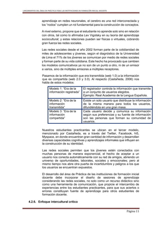 LINEAMIENTOS DEL ÁREA DE PRÁCTICA PARA LAS INSTITUCIONES DE FORMACIÓN INICIAL DOCENTE
Página 11
aprendizaje en redes neuronales, el cerebro es una red interconectada y
los “nodos” cumplen un rol fundamental para la construcción de conceptos.
A nivel externo, propone que el estudiante no aprende solo sino en relación
con otros, tal como lo afirmaba Lev Vigotsky en su teoría del aprendizaje
sociocultural; y estas relaciones pueden ser físicas o virtuales, cobrando
gran fuerza las redes sociales.
Las redes sociales desde el año 2002 forman parte de la cotidianidad de
miles de adolescentes y jóvenes, según el diagnóstico de la Universidad
de Lima el 71% de los jóvenes se comunican por medio de redes sociales
y forman parte de su vida cotidiana. Este hecho ha provocado que cambien
los modelos comunicativos ya no son de un punto a otro, ni de un emisor
a varios, sino de múltiples emisores a múltiples receptores.
Pasamos de la información que era transmitida (web 1.0) a la información
que es compartida (web 2.0 y 3.0). Al respecto (Castañeda, 2006) nos
habla de estos modelos:
Nuestros estudiantes practicantes se ubican en el tercer modelo,
mencionado por Castañeda, es a través del Twitter, Facebook, hi5,
Myspace, en donde encuentran gran cantidad de información y desarrollan
diversas capacidades cognitivas y aprendizajes informales que influyen en
la construcción de su identidad.
Las redes sociales permiten que los jóvenes estén conectados con
muchas personas de manera exponencial, el hecho de aceptar a un
usuario nos conecta automáticamente con su red de amigos, abriendo un
universo de oportunidades, laborales, sociales y emocionales; pero al
mismo tiempo nos abre otra puerta de incertidumbre y peligros a los que
los usuarios se encuentran expuestos.
El desarrollo del área de Práctica de las instituciones de formación inicial
docente debe incorporar el diseño de sesiones de aprendizaje
considerando las redes sociales, no solo como un recurso didáctico sino
como una herramienta de comunicación, que propicie el intercambio de
experiencias entre los estudiantes practicantes, para que sus aciertos o
errores constituyan fuente de aprendizaje para otros estudiantes de
formación docente.
4.2.6. Enfoque intercultural crítico
Modelo 1: “Era de la
información registrada”
El registrador controla la información que transmite
a un conjunto de usuarios elegidos.
Ejemplo: Real Academia de la Lengua Española.
Modelo 2: “Era de la
información
transmitida”
Existe un solo usuario que distribuye la información
de la misma manera para todos los usuarios,
difundiéndola en una gran masa.
Modelo 3: “Era de la
información
compartida”
Cada usuario decide y comunica su información
según sus preferencias y su fuente de información
son las personas que forman su comunidad de
usuarios.
 