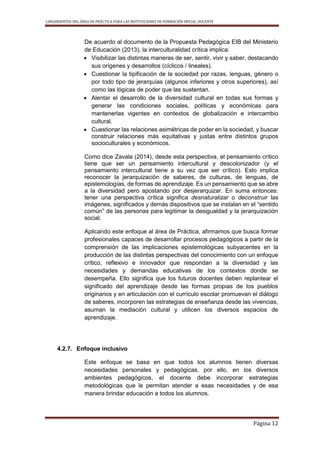 LINEAMIENTOS DEL ÁREA DE PRÁCTICA PARA LAS INSTITUCIONES DE FORMACIÓN INICIAL DOCENTE
Página 12
De acuerdo al documento de la Propuesta Pedagógica EIB del Ministerio
de Educación (2013), la interculturalidad crítica implica:
 Visibilizar las distintas maneras de ser, sentir, vivir y saber, destacando
sus orígenes y desarrollos (cíclicos / lineales).
 Cuestionar la tipificación de la sociedad por razas, lenguas, género o
por todo tipo de jerarquías (algunos inferiores y otros superiores), así
como las lógicas de poder que las sustentan.
 Alentar el desarrollo de la diversidad cultural en todas sus formas y
generar las condiciones sociales, políticas y económicas para
mantenerlas vigentes en contextos de globalización e intercambio
cultural.
 Cuestionar las relaciones asimétricas de poder en la sociedad, y buscar
construir relaciones más equitativas y justas entre distintos grupos
socioculturales y económicos.
Como dice Zavala (2014), desde esta perspectiva, el pensamiento crítico
tiene que ser un pensamiento intercultural y descolonizador (y el
pensamiento intercultural tiene a su vez que ser crítico). Esto implica
reconocer la jerarquización de saberes, de culturas, de lenguas, de
epistemologías, de formas de aprendizaje. Es un pensamiento que se abre
a la diversidad pero apostando por desjerarquizar. En suma entonces:
tener una perspectiva crítica significa desnaturalizar o deconstruir las
imágenes, significados y demás dispositivos que se instalan en el “sentido
común” de las personas para legitimar la desigualdad y la jerarquización
social.
Aplicando este enfoque al área de Práctica, afirmamos que busca formar
profesionales capaces de desarrollar procesos pedagógicos a partir de la
comprensión de las implicaciones epistemológicas subyacentes en la
producción de las distintas perspectivas del conocimiento con un enfoque
crítico, reflexivo e innovador que respondan a la diversidad y las
necesidades y demandas educativas de los contextos donde se
desempeña. Ello significa que los futuros docentes deben replantear el
significado del aprendizaje desde las formas propias de los pueblos
originarios y en articulación con el currículo escolar promuevan el diálogo
de saberes, incorporen las estrategias de enseñanza desde las vivencias,
asuman la mediación cultural y utilicen los diversos espacios de
aprendizaje.
4.2.7. Enfoque inclusivo
Este enfoque se basa en que todos los alumnos tienen diversas
necesidades personales y pedagógicas, por ello, en los diversos
ambientes pedagógicos, el docente debe incorporar estrategias
metodológicas que le permitan atender a esas necesidades y de esa
manera brindar educación a todos los alumnos.
 