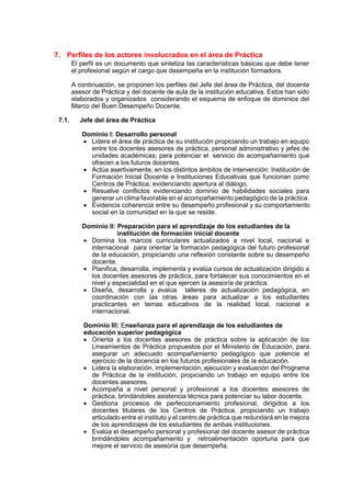 7. Perfiles de los actores involucrados en el área de Práctica
El perfil es un documento que sintetiza las características básicas que debe tener
el profesional según el cargo que desempeña en la institución formadora.
A continuación, se proponen los perfiles del Jefe del área de Práctica, del docente
asesor de Práctica y del docente de aula de la institución educativa. Estos han sido
elaborados y organizados considerando el esquema de enfoque de dominios del
Marco del Buen Desempeño Docente.
7.1. Jefe del área de Práctica
Dominio I: Desarrollo personal
 Lidera el área de práctica de su institución propiciando un trabajo en equipo
entre los docentes asesores de práctica, personal administrativo y jefes de
unidades académicas; para potenciar el servicio de acompañamiento que
ofrecen a los futuros docentes.
 Actúa asertivamente, en los distintos ámbitos de intervención: Institución de
Formación Inicial Docente e Instituciones Educativas que funcionan como
Centros de Práctica, evidenciando apertura al diálogo.
 Resuelve conflictos evidenciando dominio de habilidades sociales para
generar un clima favorable en el acompañamiento pedagógico de la práctica.
 Evidencia coherencia entre su desempeño profesional y su comportamiento
social en la comunidad en la que se reside.
Dominio II: Preparación para el aprendizaje de los estudiantes de la
institución de formación inicial docente
 Domina los marcos curriculares actualizados a nivel local, nacional e
internacional para orientar la formación pedagógica del futuro profesional
de la educación, propiciando una reflexión constante sobre su desempeño
docente.
 Planifica, desarrolla, implementa y evalúa cursos de actualización dirigido a
los docentes asesores de práctica, para fortalecer sus conocimientos en el
nivel y especialidad en el que ejercen la asesoría de práctica.
 Diseña, desarrolla y evalúa talleres de actualización pedagógica, en
coordinación con las otras áreas para actualizar a los estudiantes
practicantes en temas educativos de la realidad local, nacional e
internacional.
Dominio III: Enseñanza para el aprendizaje de los estudiantes de
educación superior pedagógica
 Orienta a los docentes asesores de práctica sobre la aplicación de los
Lineamientos de Práctica propuestos por el Ministerio de Educación, para
asegurar un adecuado acompañamiento pedagógico que potencie el
ejercicio de la docencia en los futuros profesionales de la educación.
 Lidera la elaboración, implementación, ejecución y evaluación del Programa
de Práctica de la institución, propiciando un trabajo en equipo entre los
docentes asesores.
 Acompaña a nivel personal y profesional a los docentes asesores de
práctica, brindándoles asistencia técnica para potenciar su labor docente.
 Gestiona procesos de perfeccionamiento profesional, dirigidos a los
docentes titulares de los Centros de Práctica, propiciando un trabajo
articulado entre el instituto y el centro de práctica que redundará en la mejora
de los aprendizajes de los estudiantes de ambas instituciones.
 Evalúa el desempeño personal y profesional del docente asesor de práctica
brindándoles acompañamiento y retroalimentación oportuna para que
mejore el servicio de asesoría que desempeña.
 