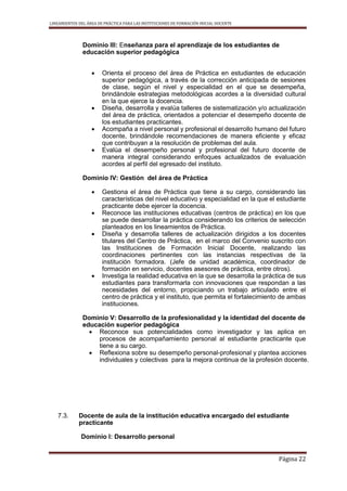 LINEAMIENTOS DEL ÁREA DE PRÁCTICA PARA LAS INSTITUCIONES DE FORMACIÓN INICIAL DOCENTE
Página 22
Dominio III: Enseñanza para el aprendizaje de los estudiantes de
educación superior pedagógica
 Orienta el proceso del área de Práctica en estudiantes de educación
superior pedagógica, a través de la corrección anticipada de sesiones
de clase, según el nivel y especialidad en el que se desempeña,
brindándole estrategias metodológicas acordes a la diversidad cultural
en la que ejerce la docencia.
 Diseña, desarrolla y evalúa talleres de sistematización y/o actualización
del área de práctica, orientados a potenciar el desempeño docente de
los estudiantes practicantes.
 Acompaña a nivel personal y profesional el desarrollo humano del futuro
docente, brindándole recomendaciones de manera eficiente y eficaz
que contribuyan a la resolución de problemas del aula.
 Evalúa el desempeño personal y profesional del futuro docente de
manera integral considerando enfoques actualizados de evaluación
acordes al perfil del egresado del instituto.
Dominio IV: Gestión del área de Práctica
 Gestiona el área de Práctica que tiene a su cargo, considerando las
características del nivel educativo y especialidad en la que el estudiante
practicante debe ejercer la docencia.
 Reconoce las instituciones educativas (centros de práctica) en los que
se puede desarrollar la práctica considerando los criterios de selección
planteados en los lineamientos de Práctica.
 Diseña y desarrolla talleres de actualización dirigidos a los docentes
titulares del Centro de Práctica, en el marco del Convenio suscrito con
las Instituciones de Formación Inicial Docente, realizando las
coordinaciones pertinentes con las instancias respectivas de la
institución formadora. (Jefe de unidad académica, coordinador de
formación en servicio, docentes asesores de práctica, entre otros).
 Investiga la realidad educativa en la que se desarrolla la práctica de sus
estudiantes para transformarla con innovaciones que respondan a las
necesidades del entorno, propiciando un trabajo articulado entre el
centro de práctica y el instituto, que permita el fortalecimiento de ambas
instituciones.
Dominio V: Desarrollo de la profesionalidad y la identidad del docente de
educación superior pedagógica
 Reconoce sus potencialidades como investigador y las aplica en
procesos de acompañamiento personal al estudiante practicante que
tiene a su cargo.
 Reflexiona sobre su desempeño personal-profesional y plantea acciones
individuales y colectivas para la mejora continua de la profesión docente.
7.3. Docente de aula de la institución educativa encargado del estudiante
practicante
Dominio I: Desarrollo personal
 