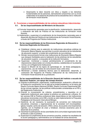 LINEAMIENTOS DEL ÁREA DE PRÁCTICA PARA LAS INSTITUCIONES DE FORMACIÓN INICIAL DOCENTE
Página 24
 Desempeña la labor docente con ética y respeto a los derechos
fundamentales de las personas, demostrando compromiso con su rol de
colaborador en la asesoría de práctica de los estudiantes de la institución
de formación inicial docente.
8. Funciones y responsabilidades de los actores educativos intervinientes
8.1. De las responsabilidades del Ministerio de Educación
a) Formular lineamientos generales para la planificación, implementación, desarrollo
y evaluación del área de Práctica en las instituciones de formación inicial
docente.
b) Implementar y supervisar el cumplimiento de los lineamientos nacionales para el
desarrollo del área de Práctica en las Instituciones de Formación Inicial Docente,
a través del Programa de Práctica Institucional.
8.2. De las responsabilidades de las Direcciones Regionales de Educación o
Gerencias Regionales de Educación
a) Establecer criterios para la selección de instituciones educativas públicas de
Educación Básica Regular que permitan la acción educativa de los estudiantes
de educación superior, a través del cumplimiento de sus prácticas.
b) Brindar reconocimiento formal a las instituciones de Educación Básica Regular
que otorguen facilidades para la realización de las prácticas de los estudiantes
de educación superior, a propuesta de la institución formadora.
c) Supervisar, monitorear y evaluar periódicamente el cumplimiento de las
disposiciones relacionadas con el área de práctica, establecidas en la presente
norma y en el Reglamento Institucional.
d) Apoyar la difusión de los logros de aprendizaje en de ferias pedagógicas,
exposiciones, uso de medios de comunicación local, entre otros.
e) Monitorear y brindar asistencia técnica para la elaboración, desarrollo, y
evaluación del Programa de Práctica Institucional de las instituciones de
Formación Inicial Docente de su jurisdicción.
8.3. De las responsabilidades de la Dirección General del instituto o escuela de
Educación Superior, con apoyo del consejo directivo
a) Orientar la planificación, organización, implementación, evaluación y difusión de
la Práctica en coordinación con el Jefe de la Unidad Académica, en el marco del
Diseño Curricular Básico Nacional (DCBN), Diseño Curricular Experimental EIB,
de las normas vigentes, de las políticas institucionales consideradas en el PEI y
del Reglamento Institucional.
b) Orientar la incorporación de criterios, procedimientos y requisitos en el
reglamento institucional, para realizar la práctica con pertinencia y eficacia. En
las carreras EIB la Práctica profesional debe desarrollarse en las instituciones
educativas reconocidas como EIB y donde se esté implementando la Propuesta
Pedagógica de Educación Intercultural Bilingüe
c) Gestionar, de ser necesario, la suscripción de convenios con instituciones
educativas, empresas u organizaciones de la sociedad civil (municipalidad,
iglesia, hospital, centro de reclusión, ONG u otros), de acuerdo a los lineamientos
vigentes, con la finalidad de crear y fortalecer, diversos escenarios para el
desarrollo de la práctica.
d) Garantizar la participación de las autoridades de la comunidad organizada donde
se llevará a cabo la práctica.
e) Supervisar el cumplimiento de los convenios suscritos, analizar los resultados de
la acción pedagógica y administrativa con la finalidad de tomas decisiones.
 