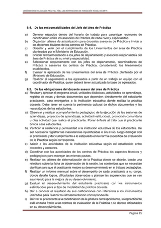 LINEAMIENTOS DEL ÁREA DE PRÁCTICA PARA LAS INSTITUCIONES DE FORMACIÓN INICIAL DOCENTE
Página 25
8.4. De las responsabilidades del Jefe del área de Práctica
a) Generar espacios dentro del horario de trabajo para garantizar reuniones de
coordinación entre los asesores de Práctica de cada nivel y especialidad.
b) Organizar talleres de actualización para docentes asesores de Práctica e invitar a
los docentes titulares de los centros de Práctica.
c) Orientar y velar por el cumplimiento de los Lineamientos del área de Práctica
planteados por el Ministerio de Educación.
d) Brindar retroalimentación a los jefes de departamento y asesores responsables del
área de Práctica de su nivel y especialidad.
e) Seleccionar conjuntamente con los jefes de departamento, coordinadores de
Práctica y asesores los centros de Práctica, considerando los lineamientos
establecidos.
f) Evaluar la aplicación de los Lineamientos del área de Práctica planteado por el
Ministerio de Educación.
g) Realizar el seguimiento a los egresados a partir de un trabajo en equipo con el
coordinador de Práctica, quien deberá tener actualizada la base de egresados.
8.5. De las obligaciones del docente asesor del área de Práctica
a) Revisar y aprobar el programa anual, unidades didácticas, actividades de aprendizaje,
registro de notas y demás documentos que dependen directamente del estudiante
practicante, para entregarlos a la institución educativa donde realiza la práctica
docente. Debe tener en cuenta la pertinencia cultural de dichos documentos y las
necesidades de los estudiantes.
a) Observar y realizar acompañamiento pedagógico de la ejecución de las sesiones de
aprendizaje, proyectos de aprendizaje, actividad institucional, promoción comunitaria
u otra actividad que realice el practicante. Poner énfasis al trato que el practicante
brinda a los estudiantes.
b) Verificar la asistencia y puntualidad a la institución educativa de los estudiantes. De
ser necesario registrar las inasistencias injustificadas o sin aviso, luego dialogar con
el practicante y dar cumplimiento a lo estipulado en la norma específica de evaluación
de la Práctica según corresponde.
c) Asistir a las actividades de la institución educativa según rol establecido entre
docentes y asesores.
d) Coordinar con las autoridades de los centros de Práctica los aspectos técnicos y
pedagógicos para manejar las mismas pautas.
e) Realizar los talleres de sistematización de la Práctica donde se aborde, desde una
relectura sobre la ficha de observación de la sesión, los contenidos que se necesitan
clarificar para que el practicante mejore su desenvolvimiento en el trabajo pedagógico.
f) Realizar un informe mensual sobre el desempeño de cada practicante a su cargo,
donde detalle logros, dificultades observadas y plantee las sugerencias que se van
asumiendo para la mejora de su desenvolvimiento.
g) Evaluar el desenvolvimiento del estudiante practicante con los instrumentos
establecidos para el tipo de modalidad de práctica docente.
h) Dar a conocer el resultado de sus calificaciones con referencia a los instrumentos
utilizados para realizar la retroalimentación correspondiente.
i) Derivar al practicante a la coordinación de la jefatura correspondiente, si el practicante
esté en falta frente a las normas de evaluación de la Práctica o se denote dificultades
en su desenvolvimiento.
 