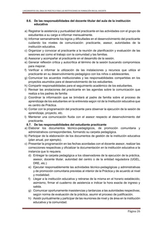 LINEAMIENTOS DEL ÁREA DE PRÁCTICA PARA LAS INSTITUCIONES DE FORMACIÓN INICIAL DOCENTE
Página 26
8.6. De las responsabilidades del docente titular del aula de la institución
educativa
a) Registrar la asistencia y puntualidad del practicante en las actividades con el grupo de
estudiantes a su cargo e informar mensualmente.
b) Informar semanalmente los logros y dificultades en el desenvolvimiento del practicante
cuidando los niveles de comunicación: practicante, asesor, autoridades de la
institución educativa.
c) Organizar y convocar al practicante a la reunión de planificación y evaluación de las
sesiones así como el trabajo con la comunidad y las familias.
d) Asesorar y acompañar al practicante en el desarrollo de la sesión.
e) Generar reflexión crítica y autocrítica al término de la sesión buscando compromisos
para mejorar.
f) Verificar e informar la utilización de las instalaciones y recursos que utiliza el
practicante en su desenvolvimiento pedagógico con los niños o adolescentes.
g) Comunicar los acuerdos institucionales y las responsabilidades compartidas en los
proyectos asumidos para el desenvolvimiento de los estudiantes.
h) Compartir responsabilidades para el seguimiento académico de los estudiantes.
i) Revisar las anotaciones del practicante en las agendas sobre la comunicación que
realiza a los padres de familia
j) Coordinar la información que se brindará al padre de familia sobre el proceso de
aprendizaje de los estudiantes en la entrevista según rol de la Institución educativa que
es centro de Práctica.
k) Contar con la programación del practicante para observar la ejecución de la sesión de
aprendizaje, proyecto, etc.
l) Mantener una comunicación fluida con el asesor respecto al desenvolvimiento del
practicante.
8.7. De las responsabilidades del estudiante practicante
a) Elaborar los documentos técnico-pedagógicos, de promoción comunitaria y
administrativos correspondientes, formando su carpeta pedagógica.
b) Participar de la elaboración de los documentos de gestión de la institución educativa
(plan anual, por ejemplo).
c) Presentar la programación en las fechas acordadas con el docente asesor, realizar las
correcciones respectivas y oficializar la documentación en la institución educativa a la
instancia que lo requiera.
d) Entregar la carpeta pedagógica a los observadores de la ejecución de la práctica,
asesor, docente titular, autoridad del centro o de la entidad reguladora (UGEL,
DRE, etc.)
e) Ejecutar responsablemente las actividades técnico-pedagógicas y administrativas
y de promoción comunitaria previstas al interior de la Práctica y de acuerdo al nivel
y modalidad.
f) Llegar a la institución educativa y retirarse de la misma en el horario establecido;
asimismo, firmar el cuaderno de asistencia e indicar la hora exacta de ingreso y
salida.
g) Comunicar oportunamente inasistencias y tardanzas a las autoridades respectivas;
según norma de evaluación de la práctica, asumir el proceso de justificación.
h) Asistir puntualmente y participar de las reuniones de nivel y de área en la institución
educativa y la comunidad.
 