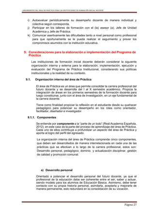 LINEAMIENTOS DEL ÁREA DE PRÁCTICA PARA LAS INSTITUCIONES DE FORMACIÓN INICIAL DOCENTE
Página 27
i) Autoevaluar periódicamente su desempeño docente de manera individual y
colectiva según corresponda.
j) Participar en los talleres de formación con el (la) asesor (a), Jefe de Unidad
Académica y Jefe de Práctica.
k) Comunicar asertivamente las dificultades tanto a nivel personal como profesional
para que oportunamente se le pueda realizar el seguimiento y prever los
compromisos asumidos con la institución educativa.
9. Consideraciones para la elaboración e implementación del Programa de
Práctica
Las instituciones de formación inicial docente deberán considerar la siguiente
organización interna y externa para la elaboración, implementación, ejecución y
evaluación del Programa de Práctica Institucional, considerando sus políticas
institucionales y la realidad de su contexto.
9.1. Organización interna del área de Práctica
El área de Práctica es un área que permite consolidar la carrera profesional del
futuro docente y se desarrolla del I al X semestre académico. Propicia la
integración de áreas en los primeros semestres de la formación docente para
luego constituirse, junto con el área de Investigación, en un eje fundamental de
la carrera docente.
Tiene como finalidad propiciar la reflexión en el estudiante desde su quehacer
pedagógico para potenciar su desempeño en los roles como orientador,
facilitador, diseñador e investigador.
9.1.1. Componentes
Se entiende por componente a la “parte de un todo” (Real Academia Española,
2012); en este caso es la parte del proceso de aprendizaje del área de Práctica.
Cada uno de ellos contribuye a profundizar un aspecto del área de Práctica y
aporta al logro del perfil del egresado.
La organización interna del área de Práctica comprende cinco componentes,
que deben ser desarrollados de manera interrelacionada en cada una de las
prácticas que se efectúan a lo largo de la carrera profesional, estos son:
Desarrollo personal, pedagógico, dominio y actualización disciplinar, gestión
de calidad y promoción comunal.
a) Desarrollo personal
Orientado a potenciar el desarrollo personal del futuro docente, ya que el
profesional de la educación debe ser coherente entre el ser, saber y actuar,
siendo modelo para los alumnos de Educación Básica. Asimismo, debe tener
contacto con su propia historia personal, asimilarla, aceptarla y mejorarla de
manera permanente, esto redundará en la consolidación de su vocación.
 